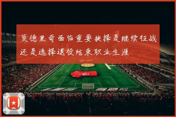 莫德里奇面临重要抉择是继续征战还是选择退役结束职业生涯