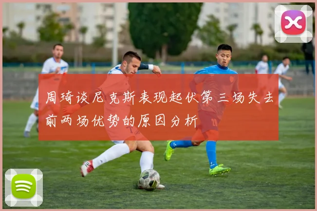 周琦谈尼克斯表现起伏第三场失去前两场优势的原因分析