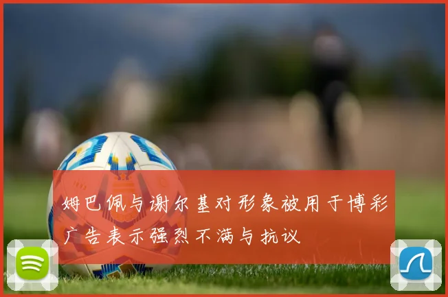 姆巴佩与谢尔基对形象被用于博彩广告表示强烈不满与抗议