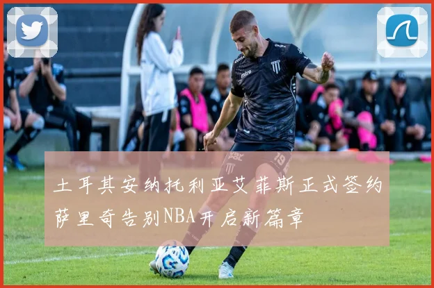 土耳其安纳托利亚艾菲斯正式签约萨里奇告别NBA开启新篇章