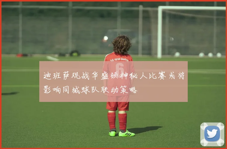 迪班萨观战华盛顿神秘人比赛或将影响同城球队联动策略