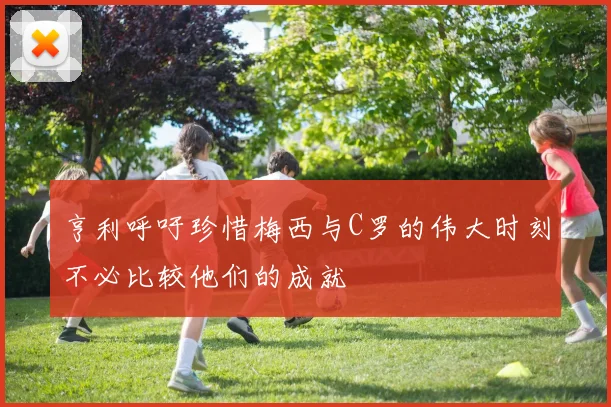 亨利呼吁珍惜梅西与C罗的伟大时刻不必比较他们的成就