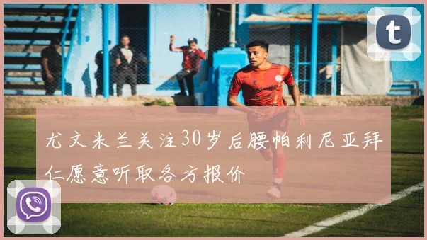 尤文米兰关注30岁后腰帕利尼亚拜仁愿意听取各方报价
