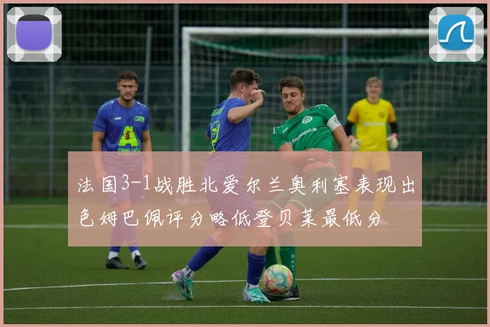 法国3-1战胜北爱尔兰奥利塞表现出色姆巴佩评分略低登贝莱最低分