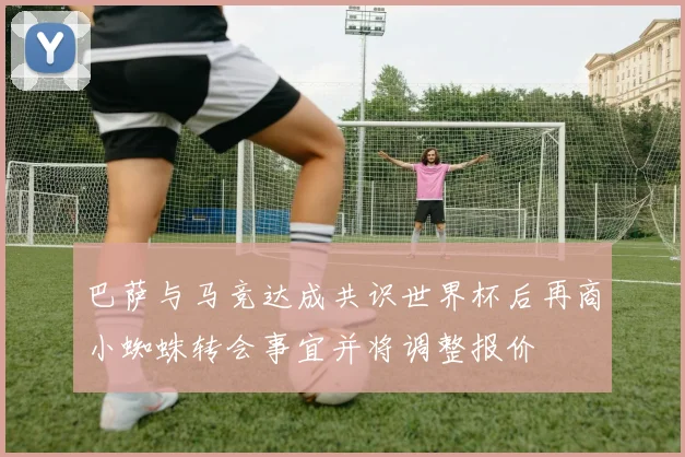 巴萨与马竞达成共识世界杯后再商小蜘蛛转会事宜并将调整报价