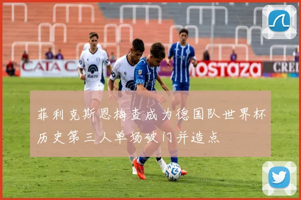菲利克斯恩梅查成为德国队世界杯历史第三人单场破门并造点