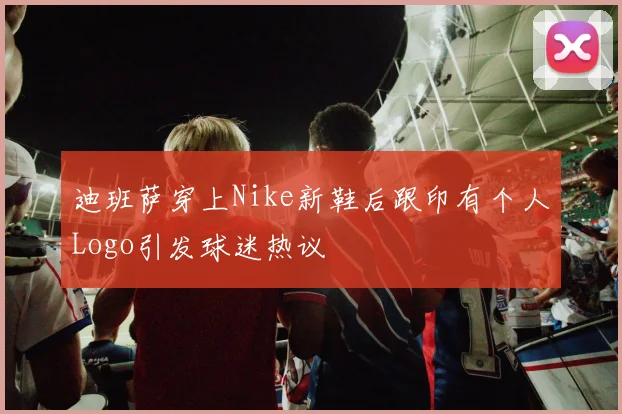 迪班萨穿上Nike新鞋后跟印有个人Logo引发球迷热议