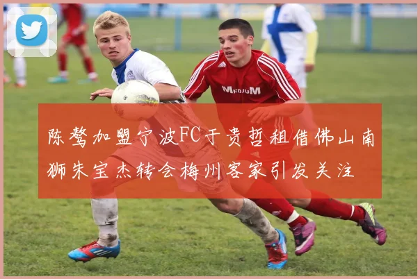 陈骜加盟宁波FC于贵哲租借佛山南狮朱宝杰转会梅州客家引发关注