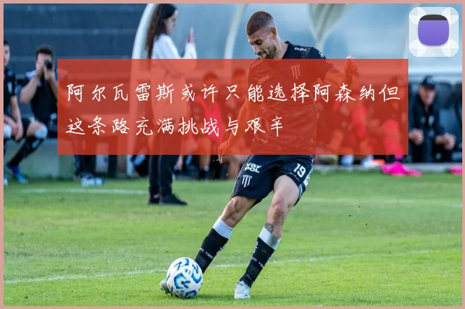 阿尔瓦雷斯或许只能选择阿森纳但这条路充满挑战与艰辛