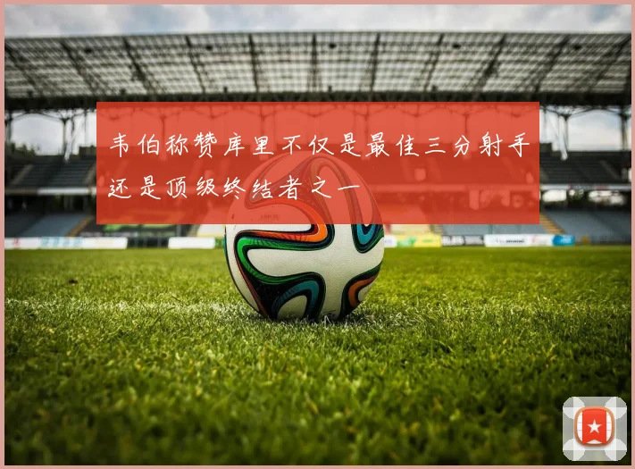 韦伯称赞库里不仅是最佳三分射手还是顶级终结者之一