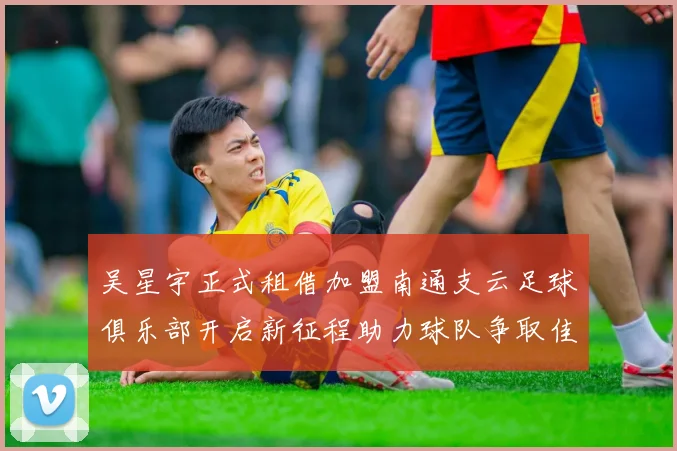 吴星宇正式租借加盟南通支云足球俱乐部开启新征程助力球队争取佳绩